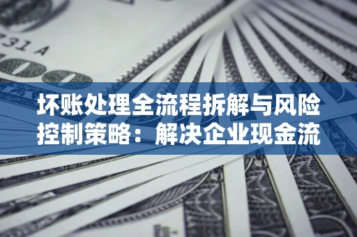 济南坏账处理全流程拆解与风险控制策略：解决企业现金流顽疾的实战指南