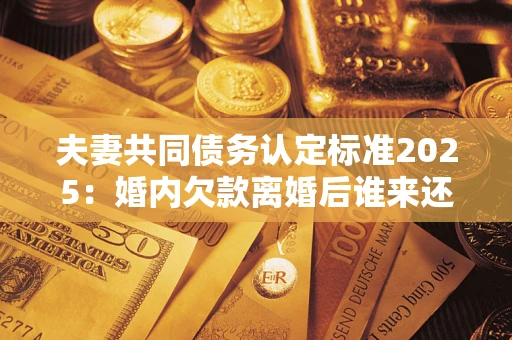 济南夫妻共同债务认定标准2025：婚内欠款离婚后谁来还？