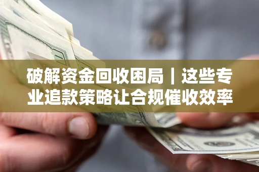 济南破解资金回收困局｜这些专业追款策略让合规催收效率翻倍