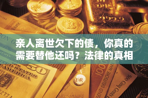 济南亲人离世欠下的债，你真的需要替他还吗？法律的真相或许与你想的不一样